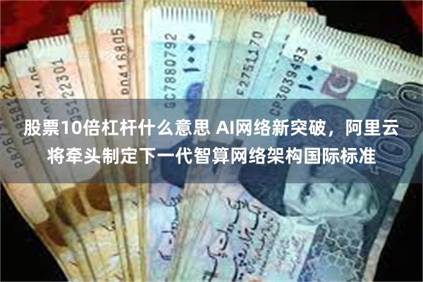 股票10倍杠杆什么意思 AI网络新突破，阿里云将牵头制定下一代智算网络架构国际标准