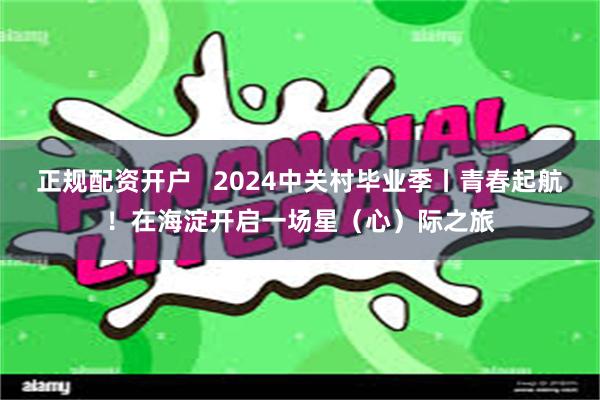 正规配资开户   2024中关村毕业季丨青春起航！在海淀开启一场星（心）际之旅