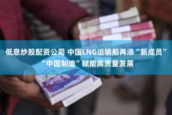 低息炒股配资公司 中国LNG运输船再添“新成员” “中国制造”赋能高质量发展