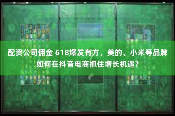 配资公司佣金 618爆发有方，美的、小米等品牌如何在抖音电商抓住增长机遇？