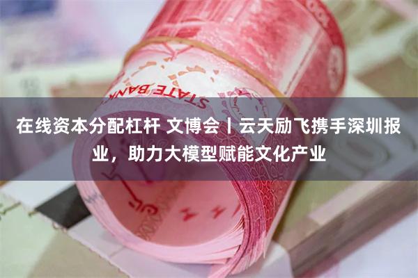 在线资本分配杠杆 文博会丨云天励飞携手深圳报业，助力大模型赋能文化产业