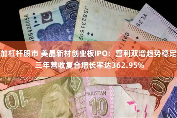 加杠杆股市 美晶新材创业板IPO：营利双增趋势稳定 三年营收复合增长率达362.95%