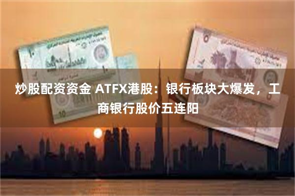 炒股配资资金 ATFX港股：银行板块大爆发，工商银行股价五连阳