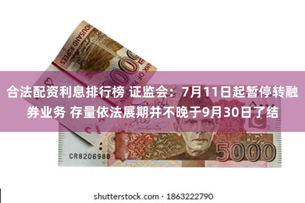 合法配资利息排行榜 证监会：7月11日起暂停转融券业务 存量依法展期并不晚于9月30日了结