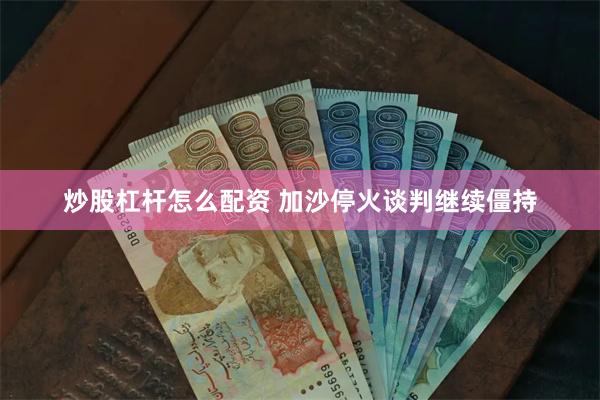 炒股杠杆怎么配资 加沙停火谈判继续僵持