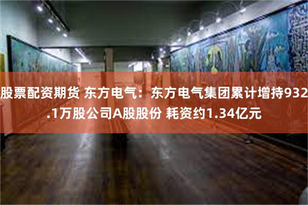 股票配资期货 东方电气：东方电气集团累计增持932.1万股公司A股股份 耗资约1.34亿元