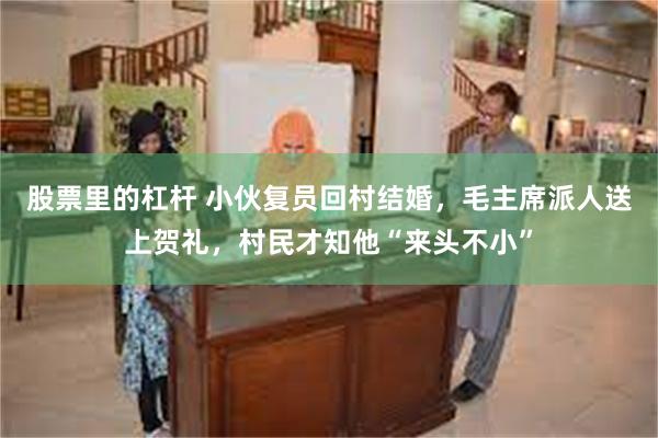 股票里的杠杆 小伙复员回村结婚，毛主席派人送上贺礼，村民才知他“来头不小”