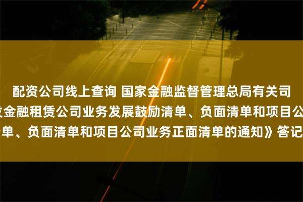 配资公司线上查询 国家金融监督管理总局有关司局负责人就 《关于印发金融租赁公司业务发展鼓励清单、负面清单和项目公司业务正面清单的通知》答记者问