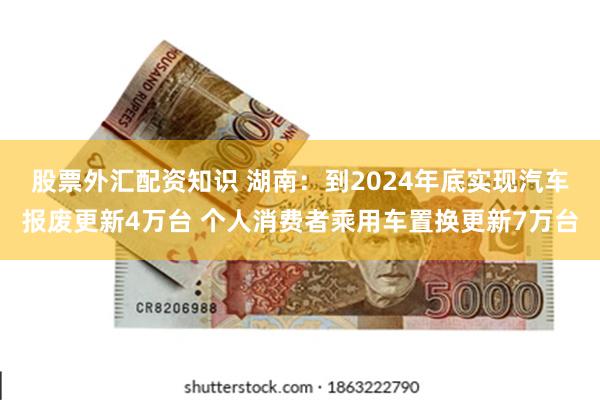 股票外汇配资知识 湖南：到2024年底实现汽车报废更新4万台 个人消费者乘用车置换更新7万台